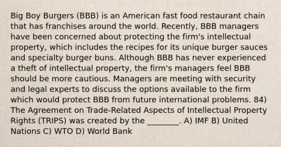 Big Boy Burgers (BBB) is an American fast food restaurant chain that has franchises around the world. Recently, BBB managers have been concerned about protecting the firm's intellectual property, which includes the recipes for its unique burger sauces and specialty burger buns. Although BBB has never experienced a theft of intellectual property, the firm's managers feel BBB should be more cautious. Managers are meeting with security and legal experts to discuss the options available to the firm which would protect BBB from future international problems. 84) The Agreement on Trade-Related Aspects of Intellectual Property Rights (TRIPS) was created by the ________. A) IMF B) United Nations C) WTO D) World Bank