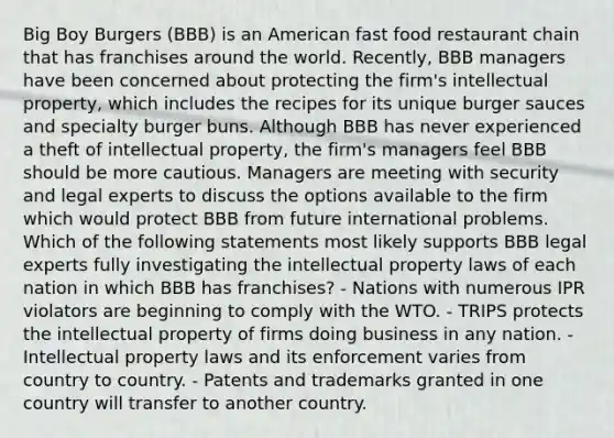 Big Boy Burgers (BBB) is an American fast food restaurant chain that has franchises around the world. Recently, BBB managers have been concerned about protecting the firm's intellectual property, which includes the recipes for its unique burger sauces and specialty burger buns. Although BBB has never experienced a theft of intellectual property, the firm's managers feel BBB should be more cautious. Managers are meeting with security and legal experts to discuss the options available to the firm which would protect BBB from future international problems. Which of the following statements most likely supports BBB legal experts fully investigating the intellectual property laws of each nation in which BBB has franchises? - Nations with numerous IPR violators are beginning to comply with the WTO. - TRIPS protects the intellectual property of firms doing business in any nation. - Intellectual property laws and its enforcement varies from country to country. - Patents and trademarks granted in one country will transfer to another country.