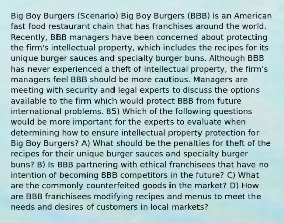 Big Boy Burgers (Scenario) Big Boy Burgers (BBB) is an American fast food restaurant chain that has franchises around the world. Recently, BBB managers have been concerned about protecting the firm's intellectual property, which includes the recipes for its unique burger sauces and specialty burger buns. Although BBB has never experienced a theft of intellectual property, the firm's managers feel BBB should be more cautious. Managers are meeting with security and legal experts to discuss the options available to the firm which would protect BBB from future international problems. 85) Which of the following questions would be more important for the experts to evaluate when determining how to ensure intellectual property protection for Big Boy Burgers? A) What should be the penalties for theft of the recipes for their unique burger sauces and specialty burger buns? B) Is BBB partnering with ethical franchisees that have no intention of becoming BBB competitors in the future? C) What are the commonly counterfeited goods in the market? D) How are BBB franchisees modifying recipes and menus to meet the needs and desires of customers in local markets?