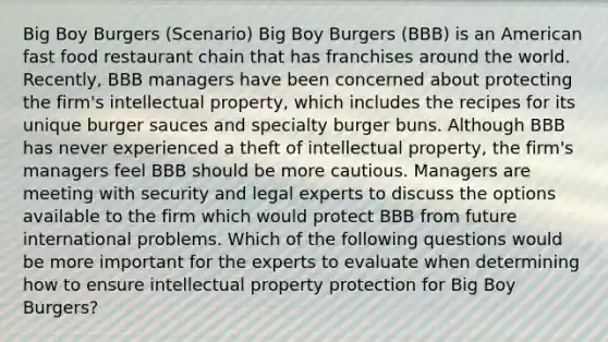 Big Boy Burgers (Scenario) Big Boy Burgers (BBB) is an American fast food restaurant chain that has franchises around the world. Recently, BBB managers have been concerned about protecting the firm's intellectual property, which includes the recipes for its unique burger sauces and specialty burger buns. Although BBB has never experienced a theft of intellectual property, the firm's managers feel BBB should be more cautious. Managers are meeting with security and legal experts to discuss the options available to the firm which would protect BBB from future international problems. Which of the following questions would be more important for the experts to evaluate when determining how to ensure intellectual property protection for Big Boy Burgers?