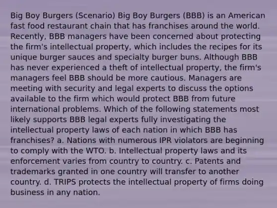 Big Boy Burgers (Scenario) Big Boy Burgers (BBB) is an American fast food restaurant chain that has franchises around the world. Recently, BBB managers have been concerned about protecting the firm's intellectual property, which includes the recipes for its unique burger sauces and specialty burger buns. Although BBB has never experienced a theft of intellectual property, the firm's managers feel BBB should be more cautious. Managers are meeting with security and legal experts to discuss the options available to the firm which would protect BBB from future international problems. Which of the following statements most likely supports BBB legal experts fully investigating the intellectual property laws of each nation in which BBB has franchises? a. Nations with numerous IPR violators are beginning to comply with the WTO. b. Intellectual property laws and its enforcement varies from country to country. c. Patents and trademarks granted in one country will transfer to another country. d. TRIPS protects the intellectual property of firms doing business in any nation.