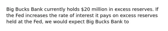 Big Bucks Bank currently holds 20 million in excess reserves. If the Fed increases the rate of interest it pays on excess reserves held at the Fed, we would expect Big Bucks Bank to