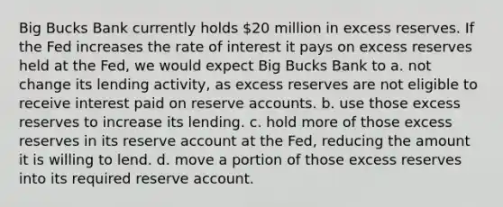 Big Bucks Bank currently holds 20 million in excess reserves. If the Fed increases the rate of interest it pays on excess reserves held at the Fed, we would expect Big Bucks Bank to a. not change its lending activity, as excess reserves are not eligible to receive interest paid on reserve accounts. b. use those excess reserves to increase its lending. c. hold more of those excess reserves in its reserve account at the Fed, reducing the amount it is willing to lend. d. move a portion of those excess reserves into its required reserve account.