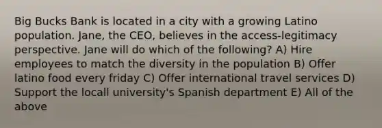 Big Bucks Bank is located in a city with a growing Latino population. Jane, the CEO, believes in the access-legitimacy perspective. Jane will do which of the following? A) Hire employees to match the diversity in the population B) Offer latino food every friday C) Offer international travel services D) Support the locall university's Spanish department E) All of the above