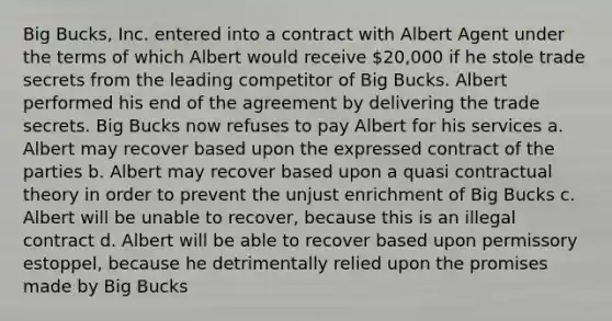 Big Bucks, Inc. entered into a contract with Albert Agent under the terms of which Albert would receive 20,000 if he stole trade secrets from the leading competitor of Big Bucks. Albert performed his end of the agreement by delivering the trade secrets. Big Bucks now refuses to pay Albert for his services a. Albert may recover based upon the expressed contract of the parties b. Albert may recover based upon a quasi contractual theory in order to prevent the unjust enrichment of Big Bucks c. Albert will be unable to recover, because this is an illegal contract d. Albert will be able to recover based upon permissory estoppel, because he detrimentally relied upon the promises made by Big Bucks