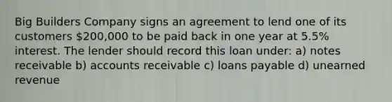 Big Builders Company signs an agreement to lend one of its customers 200,000 to be paid back in one year at 5.5% interest. The lender should record this loan under: a) notes receivable b) accounts receivable c) loans payable d) unearned revenue