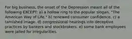 For big business, the onset of the Depression meant all of the following EXCEPT: a) a hollow ring to the popular slogan, "The American Way of Life." b) renewed consumer confidence. c) a tarnished image. d) congressional hearings into deceptive practices by bankers and stockbrokers. e) some bank employees were jailed for irregularities.