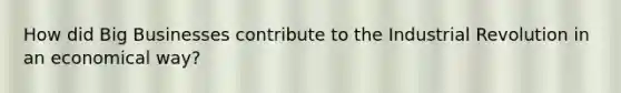 How did Big Businesses contribute to the Industrial Revolution in an economical way?