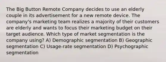 The Big Button Remote Company decides to use an elderly couple in its advertisement for a new remote device. The company's marketing team realizes a majority of their customers are elderly and wants to focus their marketing budget on their target audience. Which type of market segmentation is the company using? A) Demographic segmentation B) Geographic segmentation C) Usage-rate segmentation D) Psychographic segmentation