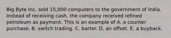 Big Byte Inc. sold 15,000 computers to the government of India. Instead of receiving cash, the company received refined petroleum as payment. This is an example of A. a counter purchase. B. switch trading. C. barter. D. an offset. E. a buyback.