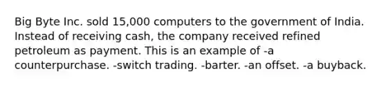 Big Byte Inc. sold 15,000 computers to the government of India. Instead of receiving cash, the company received refined petroleum as payment. This is an example of -a counterpurchase. -switch trading. -barter. -an offset. -a buyback.