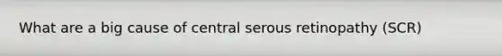 What are a big cause of central serous retinopathy (SCR)