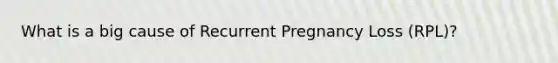 What is a big cause of Recurrent Pregnancy Loss (RPL)?