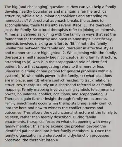 The big (and challenging) question is: How can you help a family develop healthy boundaries and maintain a fair hierarchical structure, while also eliminating coalitions and attending to homeostasis? A structural approach breaks the actions for accomplishing these tasks into several steps. 1. The therapist joins the family. Structural therapists refer to joining as mimesis. Mimesis is defined as joining with the family in ways that set the foundation for trustworthy and open relationships. Specifically, mimesis involves making an effort to "fit in" with the family. Similarities between the family and therapist in affective styles and mannerisms are highlighted. 2. While joining with the family, therapists simultaneously begin conceptualizing family structure, attending to (a) who is in the scapegoated role of identified patient (note that scapegoating refers to the more or less universal blaming of one person for general problems within a system), (b) who holds power in the family, (c) what coalitions are in place, and (d) where conflict resides. To track relational structures, therapists rely on a shorthand referred to as family mapping. Family mapping involves using symbols to summarize power, boundaries, conflict, coalitions, and scapegoating. 3. Therapists gain further insight through family en- actments. Family enactments occur when therapists bring family conflict into the here and now to witness the conflict process and outcomes. This allows the dysfunctional structure of the family to be seen, rather than merely described. During family enactments, therapists focus on what's happening with every family member; this helps expand the problem beyond the identified patient and into other family members. 4. Once the family organization is understood and dysfunction processes observed, the therapist inter- v