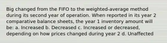 Big changed from the FIFO to the weighted-average method during its second year of operation. When reported in its year 2 comparative balance sheets, the year 1 inventory amount will be: a. Increased b. Decreased c. Increased or decreased, depending on how prices changed during year 2 d. Unaffected