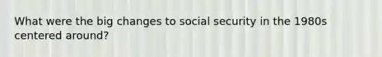 What were the big changes to social security in the 1980s centered around?