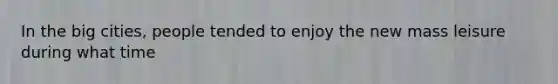 In the big cities, people tended to enjoy the new mass leisure during what time