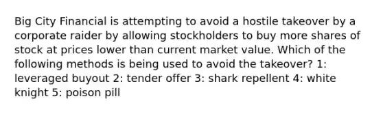 Big City Financial is attempting to avoid a hostile takeover by a corporate raider by allowing stockholders to buy more shares of stock at prices lower than current market value. Which of the following methods is being used to avoid the takeover? 1: leveraged buyout 2: tender offer 3: shark repellent 4: white knight 5: poison pill