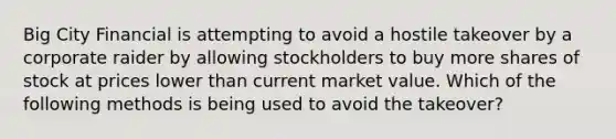 Big City Financial is attempting to avoid a hostile takeover by a corporate raider by allowing stockholders to buy more shares of stock at prices lower than current market value. Which of the following methods is being used to avoid the takeover?