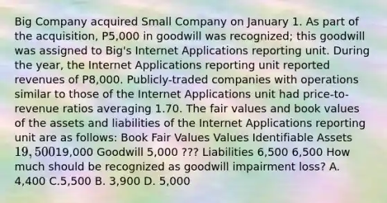 Big Company acquired Small Company on January 1. As part of the acquisition, P5,000 in goodwill was recognized; this goodwill was assigned to Big's Internet Applications reporting unit. During the year, the Internet Applications reporting unit reported revenues of P8,000. Publicly-traded companies with operations similar to those of the Internet Applications unit had price-to-revenue ratios averaging 1.70. The fair values and book values of the assets and liabilities of the Internet Applications reporting unit are as follows: Book Fair Values Values Identifiable Assets 19,50019,000 Goodwill 5,000 ??? Liabilities 6,500 6,500 How much should be recognized as goodwill impairment loss? A. 4,400 C.5,500 B. 3,900 D. 5,000