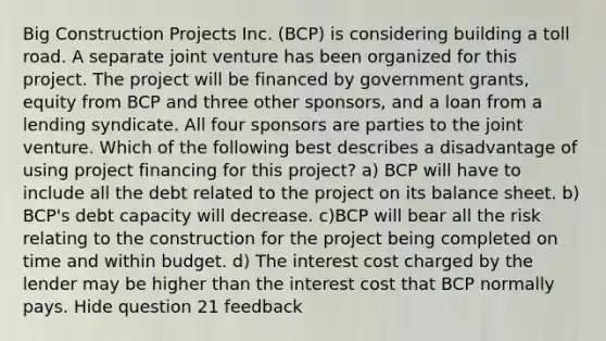 Big Construction Projects Inc. (BCP) is considering building a toll road. A separate joint venture has been organized for this project. The project will be financed by government grants, equity from BCP and three other sponsors, and a loan from a lending syndicate. All four sponsors are parties to the joint venture. Which of the following best describes a disadvantage of using project financing for this project? a) BCP will have to include all the debt related to the project on its balance sheet. b) BCP's debt capacity will decrease. c)BCP will bear all the risk relating to the construction for the project being completed on time and within budget. d) The interest cost charged by the lender may be higher than the interest cost that BCP normally pays. Hide question 21 feedback