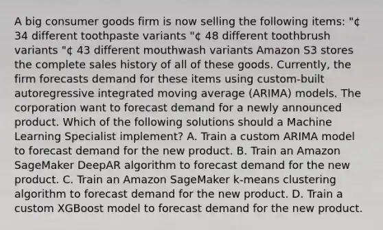 A big consumer goods firm is now selling the following items: "¢ 34 different toothpaste variants "¢ 48 different toothbrush variants "¢ 43 different mouthwash variants Amazon S3 stores the complete sales history of all of these goods. Currently, the firm forecasts demand for these items using custom-built autoregressive integrated moving average (ARIMA) models. The corporation want to forecast demand for a newly announced product. Which of the following solutions should a Machine Learning Specialist implement? A. Train a custom ARIMA model to forecast demand for the new product. B. Train an Amazon SageMaker DeepAR algorithm to forecast demand for the new product. C. Train an Amazon SageMaker k-means clustering algorithm to forecast demand for the new product. D. Train a custom XGBoost model to forecast demand for the new product.