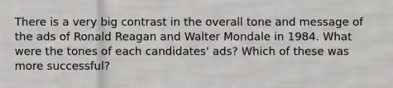 There is a very big contrast in the overall tone and message of the ads of Ronald Reagan and Walter Mondale in 1984. What were the tones of each candidates' ads? Which of these was more successful?