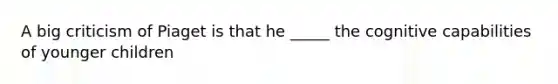 A big criticism of Piaget is that he _____ the cognitive capabilities of younger children