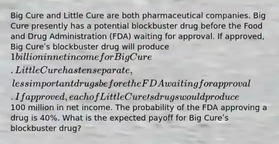 Big Cure and Little Cure are both pharmaceutical companies. Big Cure presently has a potential blockbuster drug before the Food and Drug Administration (FDA) waiting for approval. If approved, Big Cureʹs blockbuster drug will produce 1 billion in net income for Big Cure. Little Cure has ten separate, less important drugs before the FDA waiting for approval. If approved, each of Little Cureʹs drugs would produce100 million in net income. The probability of the FDA approving a drug is 40%. What is the expected payoff for Big Cureʹs blockbuster drug?