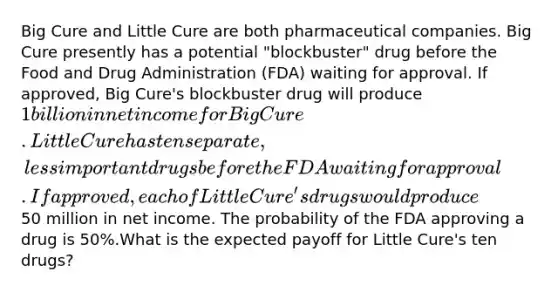 Big Cure and Little Cure are both pharmaceutical companies. Big Cure presently has a potential "blockbuster" drug before the Food and Drug Administration (FDA) waiting for approval. If approved, Big Cure's blockbuster drug will produce 1 billion in net income for Big Cure. Little Cure has ten separate, less important drugs before the FDA waiting for approval. If approved, each of Little Cure's drugs would produce50 million in net income. The probability of the FDA approving a drug is 50%.What is the expected payoff for Little Cure's ten drugs?