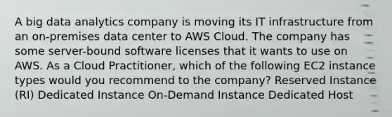 A big data analytics company is moving its IT infrastructure from an on-premises data center to AWS Cloud. The company has some server-bound software licenses that it wants to use on AWS. As a Cloud Practitioner, which of the following EC2 instance types would you recommend to the company? Reserved Instance (RI) Dedicated Instance On-Demand Instance Dedicated Host