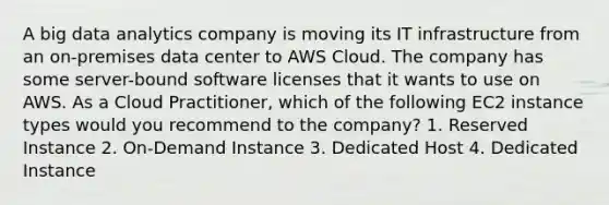 A big data analytics company is moving its IT infrastructure from an on-premises data center to AWS Cloud. The company has some server-bound software licenses that it wants to use on AWS. As a Cloud Practitioner, which of the following EC2 instance types would you recommend to the company? 1. Reserved Instance 2. On-Demand Instance 3. Dedicated Host 4. Dedicated Instance