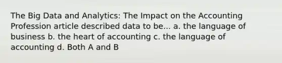 The Big Data and Analytics: The Impact on the Accounting Profession article described data to be... a. the language of business b. <a href='https://www.questionai.com/knowledge/kya8ocqc6o-the-heart' class='anchor-knowledge'>the heart</a> of accounting c. the language of accounting d. Both A and B