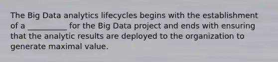 The Big Data analytics lifecycles begins with the establishment of a __________ for the Big Data project and ends with ensuring that the analytic results are deployed to the organization to generate maximal value.