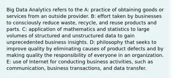 Big Data Analytics refers to the A: practice of obtaining goods or services from an outside provider. B: effort taken by businesses to consciously reduce waste, recycle, and reuse products and parts. C: application of mathematics and statistics to large volumes of structured and unstructured data to gain unprecedented business insights. D: philosophy that seeks to improve quality by eliminating causes of product defects and by making quality the responsibility of everyone in an organization. E: use of Internet for conducting business activities, such as communication, business transactions, and data transfer.