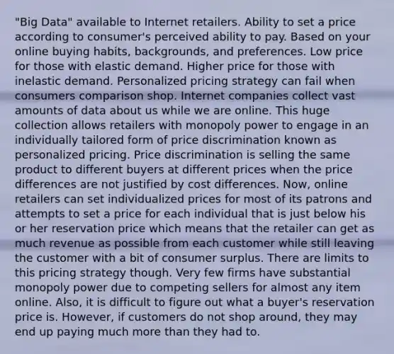 "Big Data" available to Internet retailers. Ability to set a price according to consumer's perceived ability to pay. Based on your online buying habits, backgrounds, and preferences. Low price for those with elastic demand. Higher price for those with inelastic demand. Personalized pricing strategy can fail when consumers comparison shop. Internet companies collect vast amounts of data about us while we are online. This huge collection allows retailers with monopoly power to engage in an individually tailored form of price discrimination known as personalized pricing. Price discrimination is selling the same product to different buyers at different prices when the price differences are not justified by cost differences. Now, online retailers can set individualized prices for most of its patrons and attempts to set a price for each individual that is just below his or her reservation price which means that the retailer can get as much revenue as possible from each customer while still leaving the customer with a bit of consumer surplus. There are limits to this pricing strategy though. Very few firms have substantial monopoly power due to competing sellers for almost any item online. Also, it is difficult to figure out what a buyer's reservation price is. However, if customers do not shop around, they may end up paying much more than they had to.