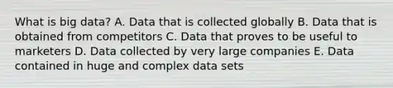 What is big​ data? A. Data that is collected globally B. Data that is obtained from competitors C. Data that proves to be useful to marketers D. Data collected by very large companies E. Data contained in huge and complex data sets