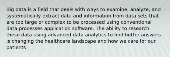 Big data is a field that deals with ways to examine, analyze, and systematically extract data and information from data sets that are too large or complex to be processed using conventional data-processes application software. The ability to research these data using advanced data analytics to find better answers is changing the healthcare landscape and how we care for our patients