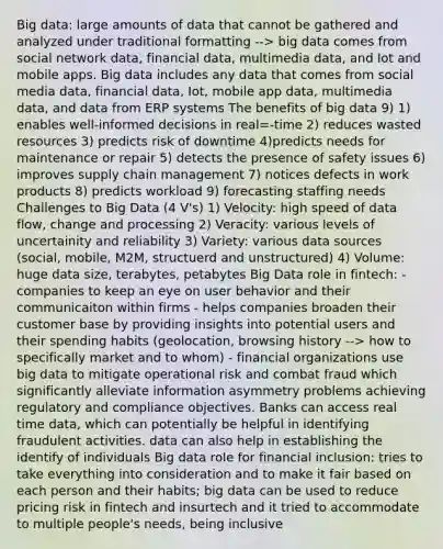 Big data: large amounts of data that cannot be gathered and analyzed under traditional formatting --> big data comes from social network data, financial data, multimedia data, and Iot and mobile apps. Big data includes any data that comes from social media data, financial data, Iot, mobile app data, multimedia data, and data from ERP systems The benefits of big data 9) 1) enables well-informed decisions in real=-time 2) reduces wasted resources 3) predicts risk of downtime 4)predicts needs for maintenance or repair 5) detects the presence of safety issues 6) improves supply chain management 7) notices defects in work products 8) predicts workload 9) forecasting staffing needs Challenges to Big Data (4 V's) 1) Velocity: high speed of data flow, change and processing 2) Veracity: various levels of uncertainity and reliability 3) Variety: various data sources (social, mobile, M2M, structuerd and unstructured) 4) Volume: huge data size, terabytes, petabytes Big Data role in fintech: - companies to keep an eye on user behavior and their communicaiton within firms - helps companies broaden their customer base by providing insights into potential users and their spending habits (geolocation, browsing history --> how to specifically market and to whom) - financial organizations use big data to mitigate operational risk and combat fraud which significantly alleviate information asymmetry problems achieving regulatory and compliance objectives. Banks can access real time data, which can potentially be helpful in identifying fraudulent activities. data can also help in establishing the identify of individuals Big data role for financial inclusion: tries to take everything into consideration and to make it fair based on each person and their habits; big data can be used to reduce pricing risk in fintech and insurtech and it tried to accommodate to multiple people's needs, being inclusive