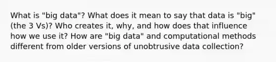 What is "big data"? What does it mean to say that data is "big" (the 3 Vs)? Who creates it, why, and how does that influence how we use it? How are "big data" and computational methods different from older versions of unobtrusive data collection?