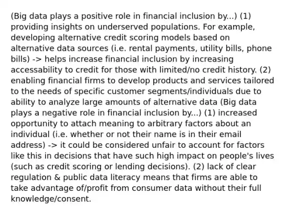 (Big data plays a positive role in financial inclusion by...) (1) providing insights on underserved populations. For example, developing alternative credit scoring models based on alternative data sources (i.e. rental payments, utility bills, phone bills) -> helps increase financial inclusion by increasing accessability to credit for those with limited/no credit history. (2) enabling financial firms to develop products and services tailored to the needs of specific customer segments/individuals due to ability to analyze large amounts of alternative data (Big data plays a negative role in financial inclusion by...) (1) increased opportunity to attach meaning to arbitrary factors about an individual (i.e. whether or not their name is in their email address) -> it could be considered unfair to account for factors like this in decisions that have such high impact on people's lives (such as credit scoring or lending decisions). (2) lack of clear regulation & public data literacy means that firms are able to take advantage of/profit from consumer data without their full knowledge/consent.