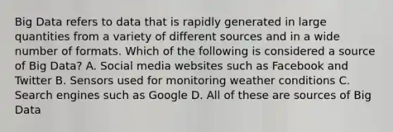 Big Data refers to data that is rapidly generated in large quantities from a variety of different sources and in a wide number of formats. Which of the following is considered a source of Big Data? A. Social media websites such as Facebook and Twitter B. Sensors used for monitoring weather conditions C. Search engines such as Google D. All of these are sources of Big Data