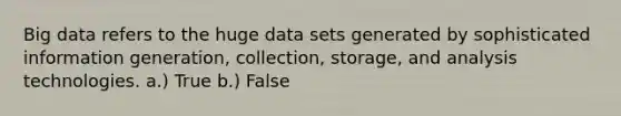 Big data refers to the huge data sets generated by sophisticated information generation, collection, storage, and analysis technologies. a.) True b.) False