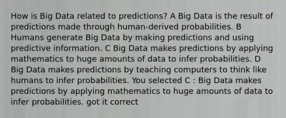 How is Big Data related to predictions? A Big Data is the result of predictions made through human-derived probabilities. B Humans generate Big Data by making predictions and using predictive information. C Big Data makes predictions by applying mathematics to huge amounts of data to infer probabilities. D Big Data makes predictions by teaching computers to think like humans to infer probabilities. You selected C : Big Data makes predictions by applying mathematics to huge amounts of data to infer probabilities. got it correct