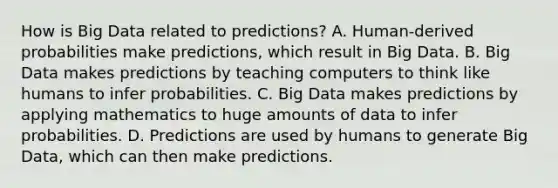 How is Big Data related to predictions? A. Human-derived probabilities make predictions, which result in Big Data. B. Big Data makes predictions by teaching computers to think like humans to infer probabilities. C. Big Data makes predictions by applying mathematics to huge amounts of data to infer probabilities. D. Predictions are used by humans to generate Big Data, which can then make predictions.