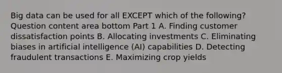 Big data can be used for all EXCEPT which of the​ following? Question content area bottom Part 1 A. Finding customer dissatisfaction points B. Allocating investments C. Eliminating biases in artificial intelligence​ (AI) capabilities D. Detecting fraudulent transactions E. Maximizing crop yields