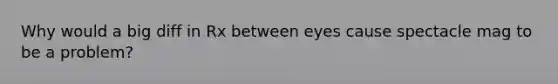 Why would a big diff in Rx between eyes cause spectacle mag to be a problem?