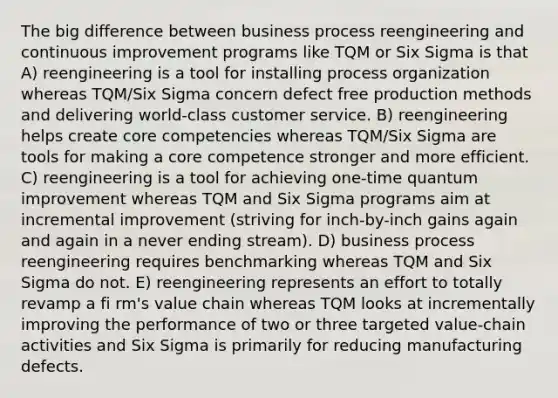 The big difference between business process reengineering and continuous improvement programs like TQM or Six Sigma is that A) reengineering is a tool for installing process organization whereas TQM/Six Sigma concern defect free production methods and delivering world-class customer service. B) reengineering helps create core competencies whereas TQM/Six Sigma are tools for making a core competence stronger and more efficient. C) reengineering is a tool for achieving one-time quantum improvement whereas TQM and Six Sigma programs aim at incremental improvement (striving for inch-by-inch gains again and again in a never ending stream). D) business process reengineering requires benchmarking whereas TQM and Six Sigma do not. E) reengineering represents an effort to totally revamp a fi rm's value chain whereas TQM looks at incrementally improving the performance of two or three targeted value-chain activities and Six Sigma is primarily for reducing manufacturing defects.