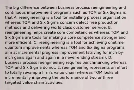 The big difference between business process reengineering and continuous improvement programs such as TQM or Six Sigma is that A. reengineering is a tool for installing process organization whereas TQM and Six Sigma concern defect-free production methods and delivering world-class customer service. B. reengineering helps create core competencies whereas TQM and Six Sigma are tools for making a core competence stronger and more efficient. C. reengineering is a tool for achieving onetime quantum improvements whereas TQM and Six Sigma programs aim at incremental progress improvement (striving for inch-by-inch gains again and again in a never-ending stream). D. business process reengineering requires benchmarking whereas TQM and Six Sigma do not. E. reengineering represents an effort to totally revamp a firm's value chain whereas TQM looks at incrementally improving the performance of two or three targeted value chain activities.