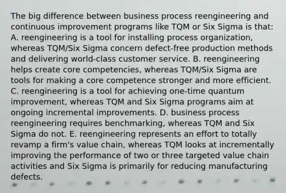 The big difference between business process reengineering and continuous improvement programs like TQM or Six Sigma is that: A. reengineering is a tool for installing process organization, whereas TQM/Six Sigma concern defect-free production methods and delivering world-class customer service. B. reengineering helps create core competencies, whereas TQM/Six Sigma are tools for making a core competence stronger and more efficient. C. reengineering is a tool for achieving one-time quantum improvement, whereas TQM and Six Sigma programs aim at ongoing incremental improvements. D. business process reengineering requires benchmarking, whereas TQM and Six Sigma do not. E. reengineering represents an effort to totally revamp a firm's value chain, whereas TQM looks at incrementally improving the performance of two or three targeted value chain activities and Six Sigma is primarily for reducing manufacturing defects.